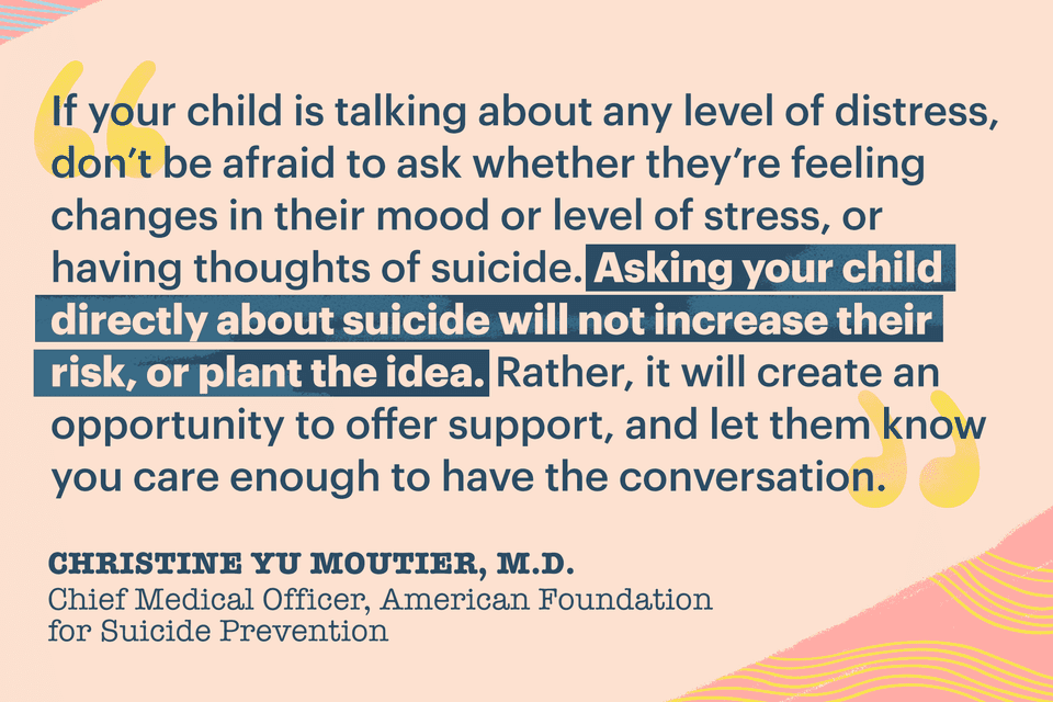 "If your child is talking about any level of distress, don't be afraid to ask whether they're feeling changes in their mood or level of stress, or having thoughts of suicide. Asking your child directly about suicide will not increase their risk, or plant the idea. Rather, it will create an opportunity to offer support, and let them know you care enough to have the conversation." —Christine Yu Moutier, M.D., chief medical officer with the American Foundation for Suicide Prevention